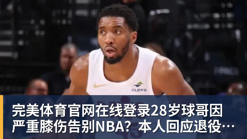 完美体育官网在线登录28岁球哥因严重膝伤告别NBA?本人回应退役传闻:还在等球队电话